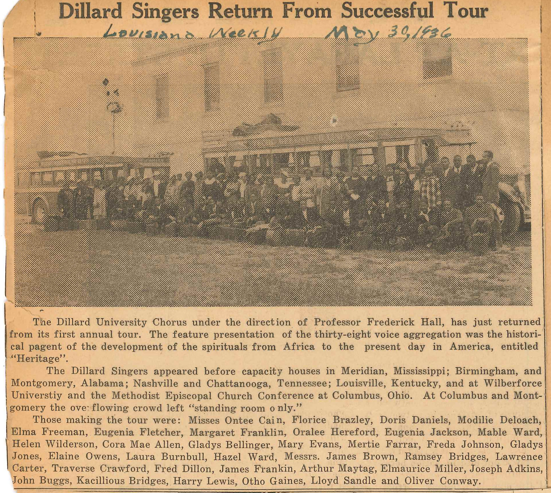 Dillard Singers Return From Successful Tour, Louisiana Weekly, May 30, 1936.
                    The Dillard University Chorus under the direction of Professor Frederick Hall, has just returned
                    from its first annual tour. The feature presentation of the thirty-eight voice aggregation was the histori-
                    cal pagent of the development of the spirituals from Africa to the present day in America, entitled
                    Heritage.
                    The Dillard Singers appeared before capacity houses in Meridian, Mississippi; Birmingham, and
                    Montgomery, Alabama; Nashville and Chattanooga, Tennessee; Louisville, Kentucky, and at Wilberforce
                    Universtiy and the Methodist Episcopal Church Conference at Columbus, Ohio. At Columbus and Montgomery 
                    the over flowing crowd left standing room only.
                    Those making the tour were: Misses Ontee Cain, Florice Brazley, Doris Daniels, Modilie Deloach,
                    Elma Freeman, Eugenia Fletcher, Margaret Franklin, Oralee Hereford, Eugenia Jackson, Mable Ward,
                    Helen Wilderson, Cora Mae Allen, Gladys Bellinger, Mary Evans, Mertie Farrar, Freda Johnson, Gladys
                    Jones, Elaine Owens, Laura Burnbull, Hazel Ward, Messrs. James Brown, Ramsey Bridges, Lawrence
                    Carter, Traverse Crawford, Fred Dillon, James Frankin, Arthur Maytag, Elmaurice Miller, Joseph Adkins,
                    John Buggs, Kacillious Bridges, Harry Lewis, Otho Gaines, Lloyd Sandle and Oliver Conway.